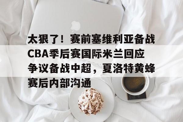 爱游戏官方网站-太狠了！赛前塞维利亚备战CBA季后赛国际米兰回应争议备战中超，夏洛特黄蜂赛后内部沟通的简单介绍